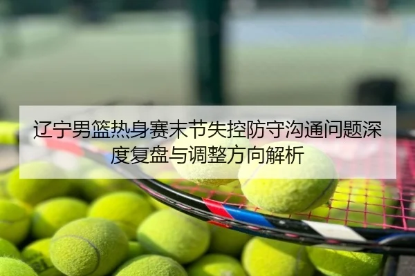 辽宁男篮热身赛末节失控防守沟通问题深度复盘与调整方向解析