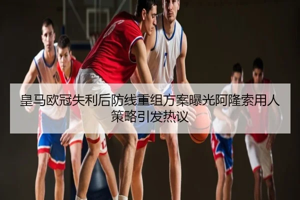 皇马欧冠失利后防线重组方案曝光阿隆索用人策略引发热议
