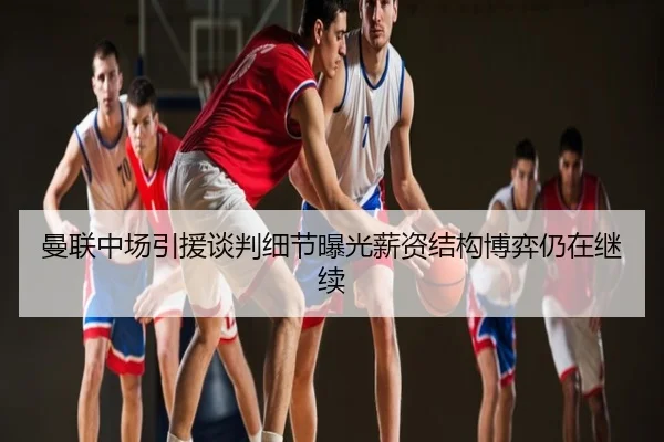 曼联中场引援谈判细节曝光薪资结构博弈仍在继续