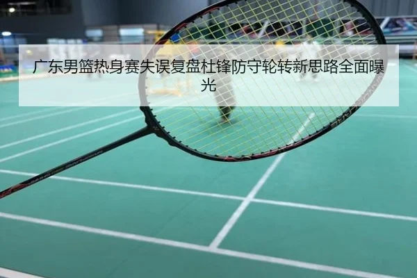 广东男篮热身赛失误复盘杜锋防守轮转新思路全面曝光
