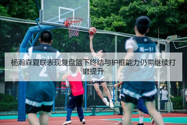 杨瀚森夏联表现复盘篮下终结与护框能力仍需继续打磨提升