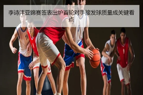 李诗沣亚锦赛签表出炉首轮对手接发球质量成关键看点