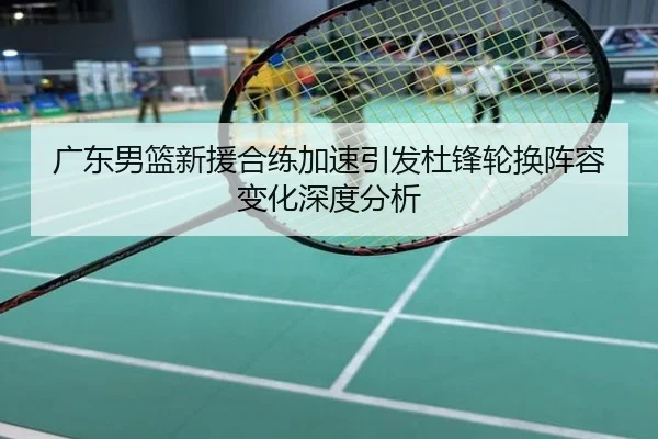 广东男篮新援合练加速引发杜锋轮换阵容变化深度分析