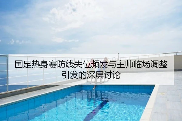 国足热身赛防线失位频发与主帅临场调整引发的深层讨论