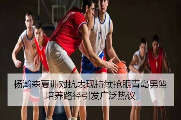 杨瀚森夏训对抗表现持续抢眼青岛男篮培养路径引发广泛热议