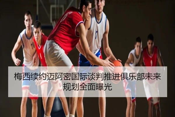 梅西续约迈阿密国际谈判推进俱乐部未来规划全面曝光
