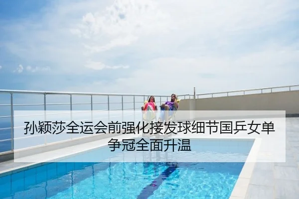 孙颖莎全运会前强化接发球细节国乒女单争冠全面升温