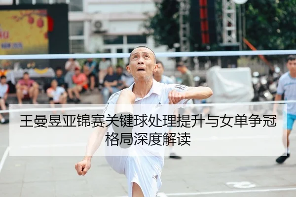 王曼昱亚锦赛关键球处理提升与女单争冠格局深度解读