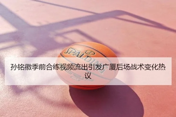 孙铭徽季前合练视频流出引发广厦后场战术变化热议