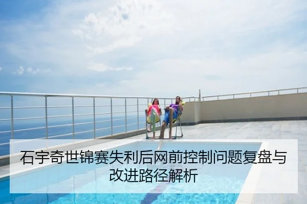 石宇奇世锦赛失利后网前控制问题复盘与改进路径解析